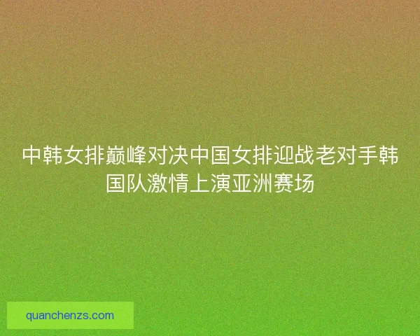 中韩女排巅峰对决中国女排迎战老对手韩国队激情上演亚洲赛场
